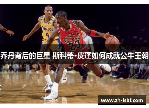 乔丹背后的巨星 斯科蒂·皮蓬如何成就公牛王朝