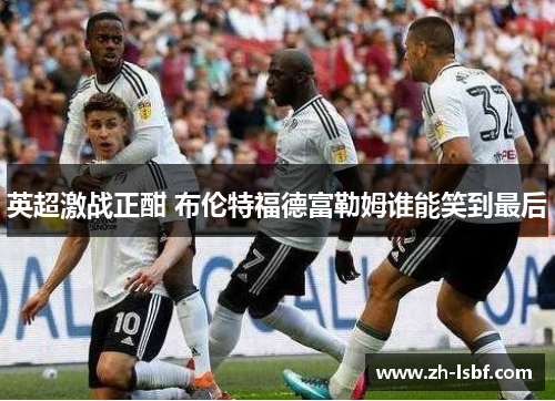 英超激战正酣 布伦特福德富勒姆谁能笑到最后
