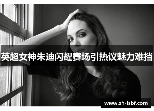 英超女神朱迪闪耀赛场引热议魅力难挡